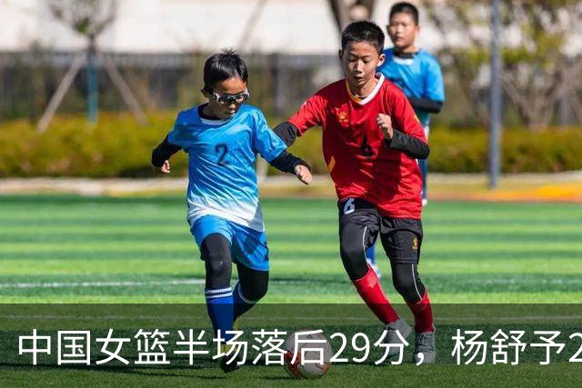 中国女篮半场落后29分，杨舒予23分爆发，2小将得分上双