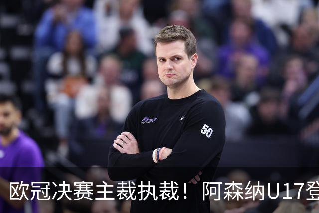 欧冠决赛主裁执裁！阿森纳U17登门挑战，中国参赛名单与赛程公布