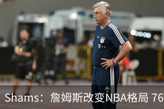 Shams：詹姆斯改变NBA格局 76人可能获得最多的全美直播比赛